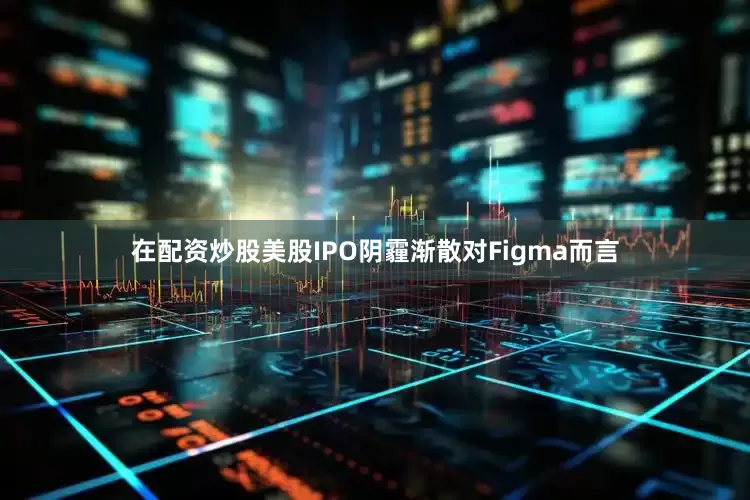 在配资炒股美股IPO阴霾渐散对Figma而言
