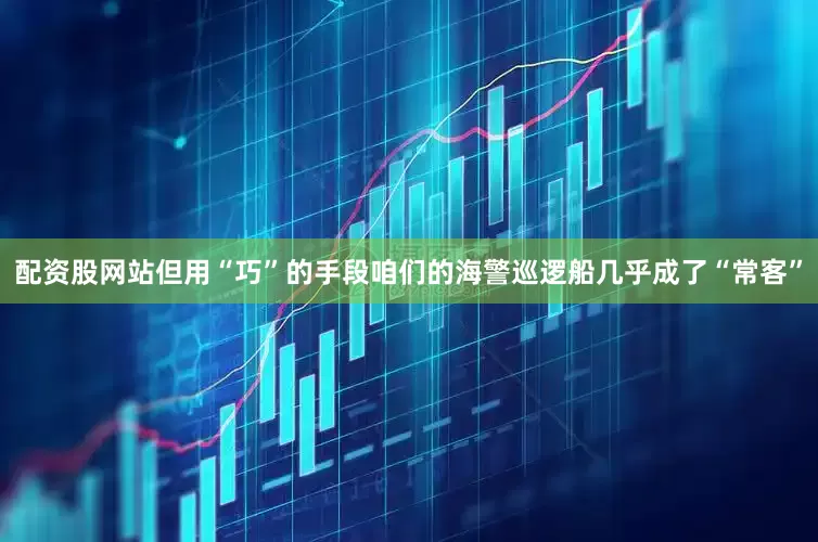 配资股网站但用“巧”的手段咱们的海警巡逻船几乎成了“常客”