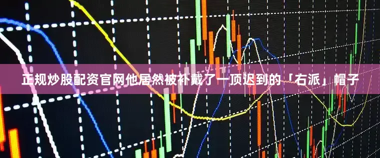 正规炒股配资官网他居然被补戴了一顶迟到的「右派」帽子